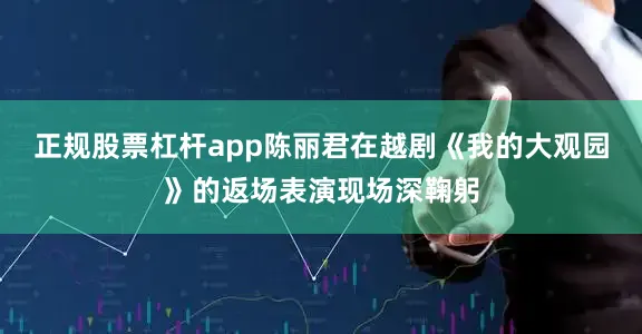 正规股票杠杆app陈丽君在越剧《我的大观园》的返场表演现场深鞠躬