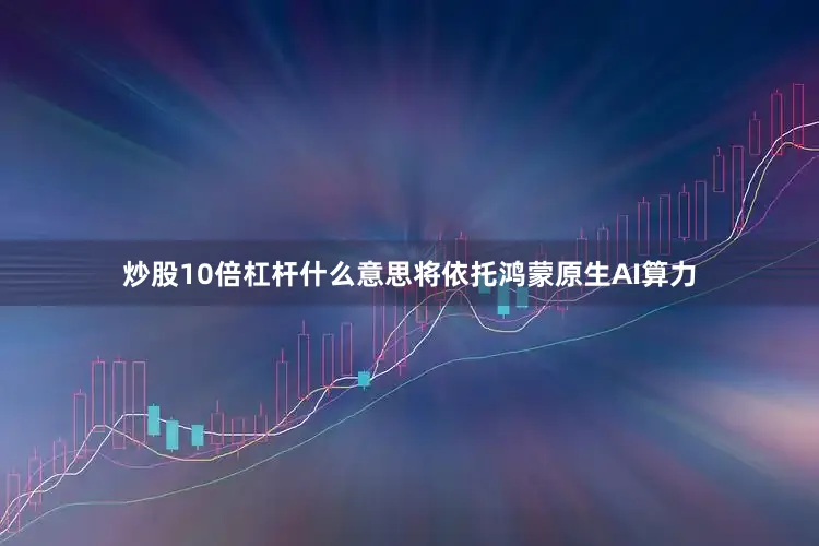 炒股10倍杠杆什么意思将依托鸿蒙原生AI算力