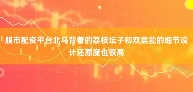股市配资平台北马背着的荔枝坛子和双层瓮的细节设计还原度也很高