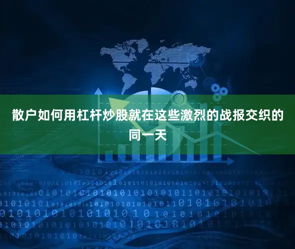 散户如何用杠杆炒股就在这些激烈的战报交织的同一天