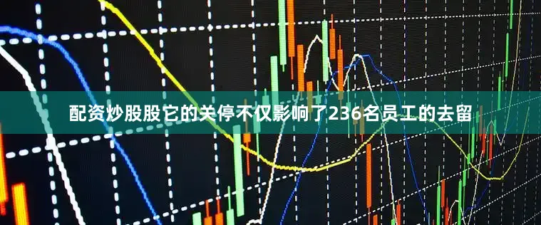 配资炒股股它的关停不仅影响了236名员工的去留