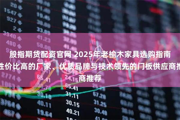股指期货配资官网 2025年老榆木家具选购指南：性价比高的厂家、优质品牌与技术领先的门板供应商推荐