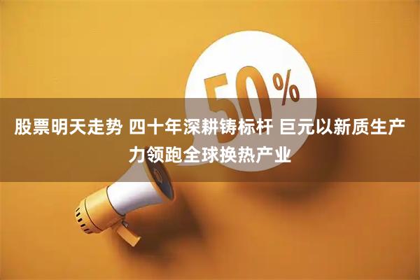 股票明天走势 四十年深耕铸标杆 巨元以新质生产力领跑全球换热产业