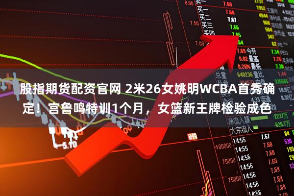 股指期货配资官网 2米26女姚明WCBA首秀确定！宫鲁鸣特训1个月，女篮新王牌检验成色