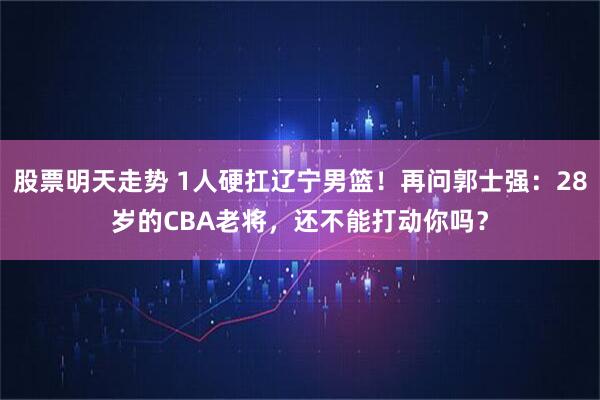 股票明天走势 1人硬扛辽宁男篮！再问郭士强：28岁的CBA老将，还不能打动你吗？