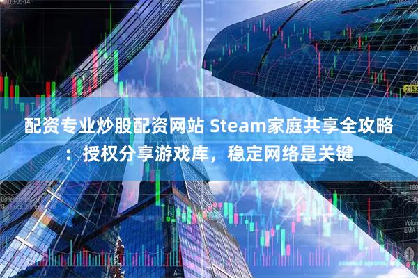 配资专业炒股配资网站 Steam家庭共享全攻略：授权分享游戏库，稳定网络是关键
