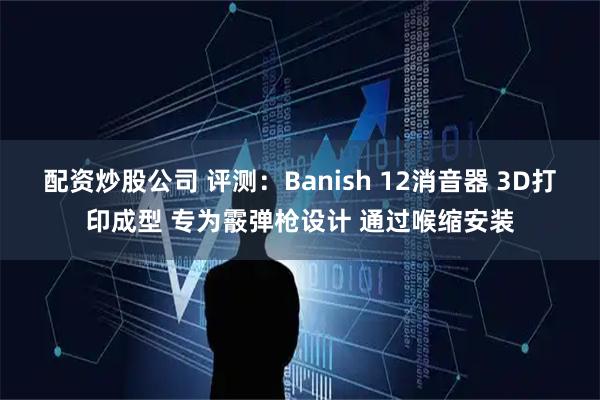 配资炒股公司 评测：Banish 12消音器 3D打印成型 专为霰弹枪设计 通过喉缩安装