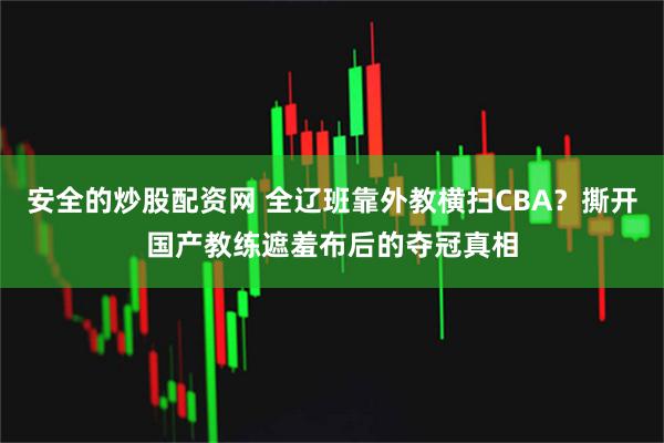 安全的炒股配资网 全辽班靠外教横扫CBA？撕开国产教练遮羞布后的夺冠真相