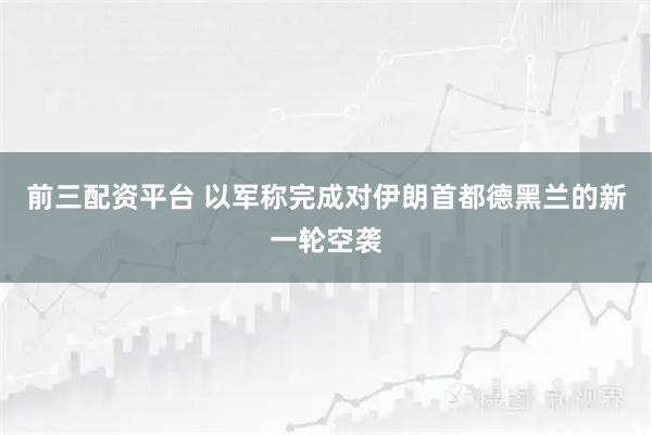 前三配资平台 以军称完成对伊朗首都德黑兰的新一轮空袭