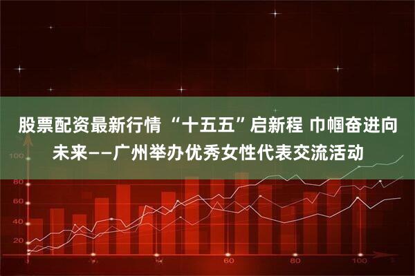 股票配资最新行情 “十五五”启新程 巾帼奋进向未来——广州举办优秀女性代表交流活动
