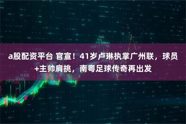 a股配资平台 官宣！41岁卢琳执掌广州联，球员+主帅肩挑，南粤足球传奇再出发