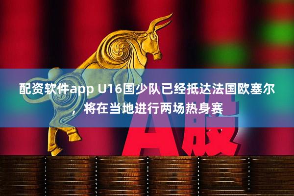 配资软件app U16国少队已经抵达法国欧塞尔，将在当地进行两场热身赛