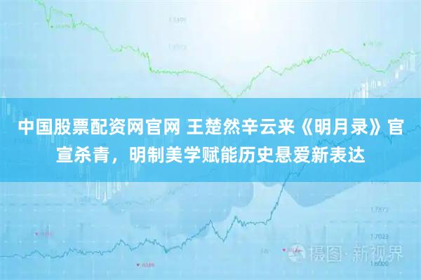 中国股票配资网官网 王楚然辛云来《明月录》官宣杀青，明制美学赋能历史悬爱新表达