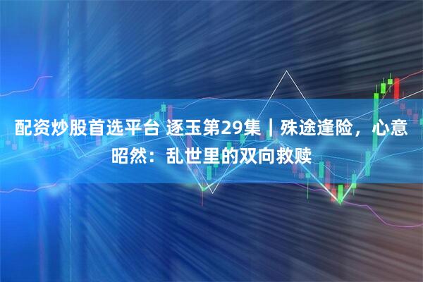 配资炒股首选平台 逐玉第29集｜殊途逢险，心意昭然：乱世里的双向救赎
