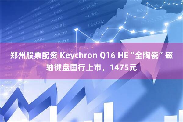 郑州股票配资 Keychron Q16 HE“全陶瓷”磁轴键盘国行上市，1475元
